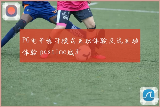 PG电子练习模式互动体验交流互动体验 pastime城3