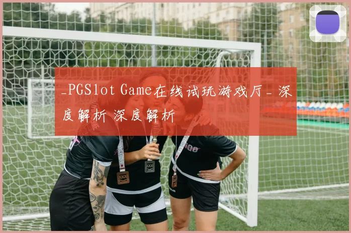 _PGSlot Game在线试玩游戏厅_ 深度解析 深度解析